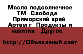 Масло подсолнечное ТМ «Слобода» - Приморский край, Артем г. Продукты и напитки » Другое   